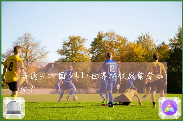 马德兴：国少U17世界杯征战前景如何？