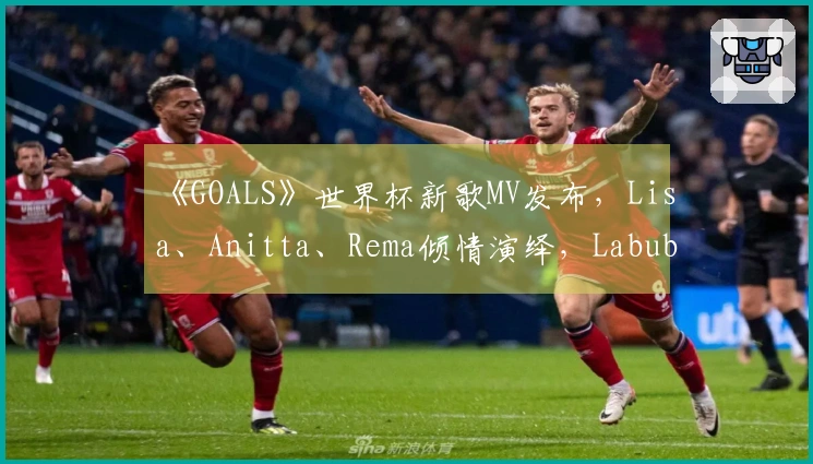 《GOALS》世界杯新歌MV发布，Lisa、Anitta、Rema倾情演绎，Labubu特别出场