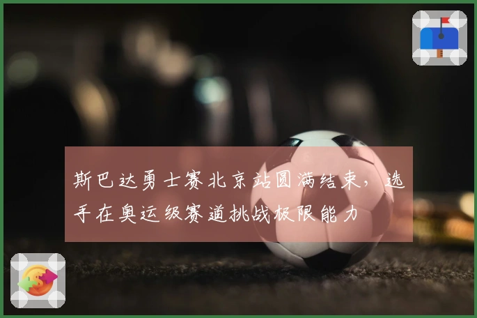 斯巴达勇士赛北京站圆满结束，选手在奥运级赛道挑战极限能力